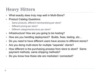 Heavy HittersWhat exactly does truly map well in Multi-Store?Product Catalog Questions:Same products, different merchandising per store?Different pricing per store?Different categories/structure per store?Infrastructure! How are you going to be hosting? How are you handling deployment?  Builds, fixes, testing, etc…Do you need to have different users have access to different stores?Are you doing multi-store for multiple “separate” clients?How different is the purchasing process from store to store?  Same payment methods, same shipping methods?Do you know how these site are marketed / connected?  