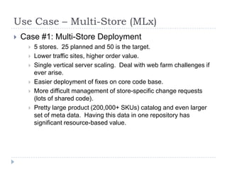 Use Case – Multi-Store (MLx)Case #1: Multi-Store Deployment5 stores.  25 planned and 50 is the target.Lower traffic sites, higher order value.Single vertical server scaling.  Deal with web farm challenges if ever arise.Easier deployment of fixes on core code base.  More difficult management of store-specific change requests (lots of shared code).Pretty large product (200,000+ SKUs) catalog and even larger set of meta data.  Having this data in one repository has significant resource-based value.