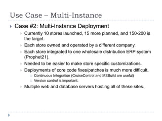 Use Case – Multi-InstanceCase #2: Multi-Instance DeploymentCurrently 10 stores launched, 15 more planned, and 150-200 is the target.Each store owned and operated by a different company.Each store integrated to one wholesale distribution ERP system (Prophet21).Needed to be easier to make store specific customizations.Deployments of core code fixes/patches is much more difficult.Continuous Integration (CruiseControl and MSBuild are useful)Version control is important.Multiple web and database servers hosting all of these sites.