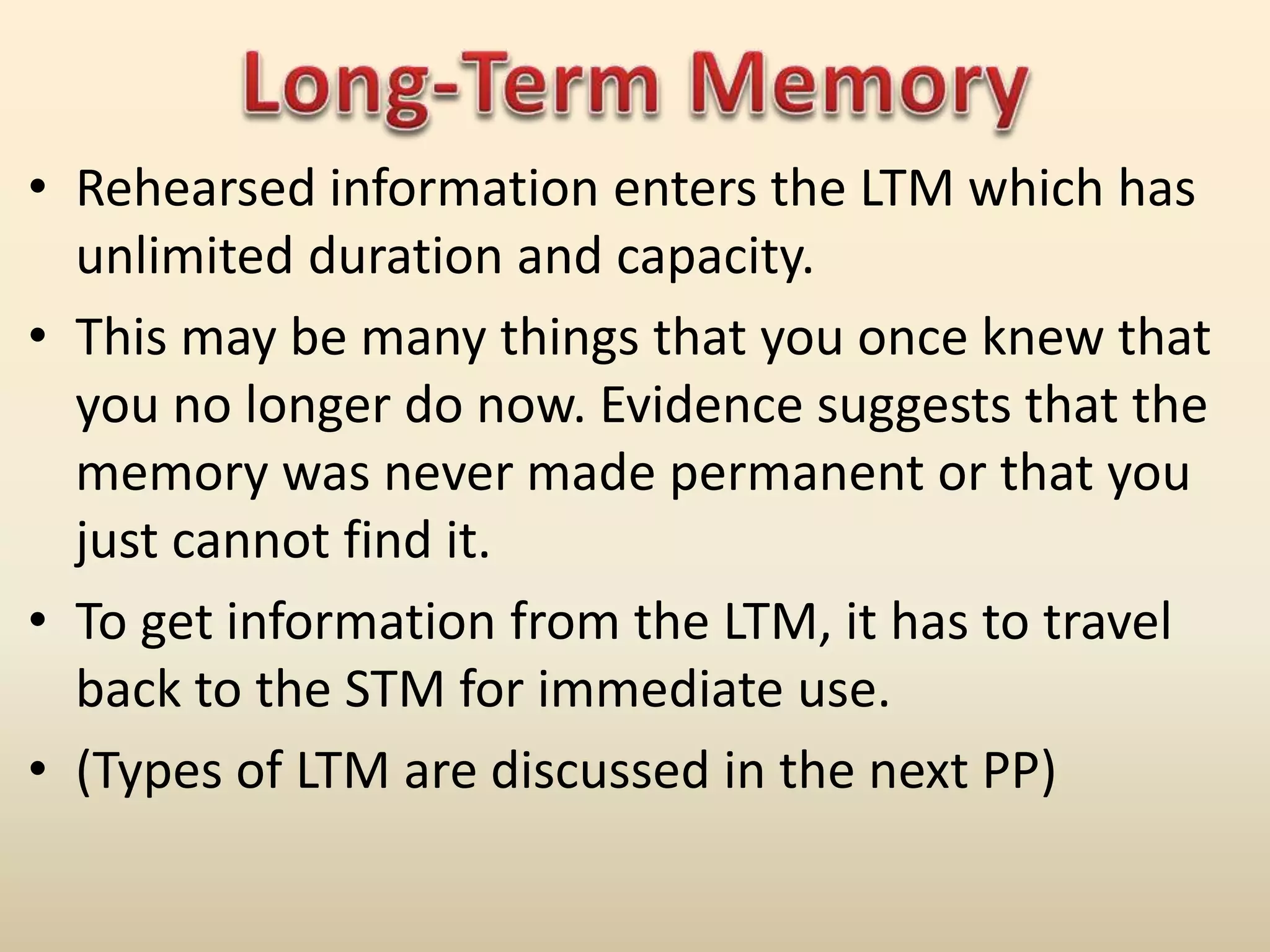 • Rehearsed information enters the LTM which has
unlimited duration and capacity.
• This may be many things that you once knew that
you no longer do now. Evidence suggests that the
memory was never made permanent or that you
just cannot find it.
• To get information from the LTM, it has to travel
back to the STM for immediate use.
• (Types of LTM are discussed in the next PP)
 