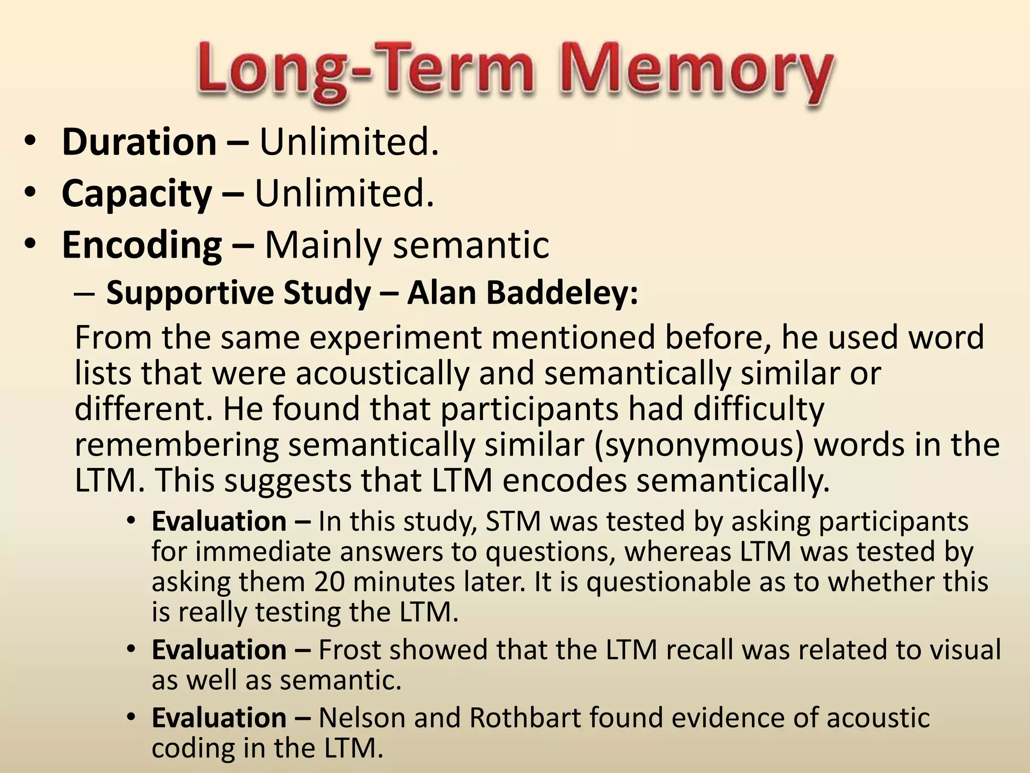 • Duration – Unlimited.
• Capacity – Unlimited.
• Encoding – Mainly semantic
– Supportive Study – Alan Baddeley:
From the same experiment mentioned before, he used word
lists that were acoustically and semantically similar or
different. He found that participants had difficulty
remembering semantically similar (synonymous) words in the
LTM. This suggests that LTM encodes semantically.
• Evaluation – In this study, STM was tested by asking participants
for immediate answers to questions, whereas LTM was tested by
asking them 20 minutes later. It is questionable as to whether this
is really testing the LTM.
• Evaluation – Frost showed that the LTM recall was related to visual
as well as semantic.
• Evaluation – Nelson and Rothbart found evidence of acoustic
coding in the LTM.
 