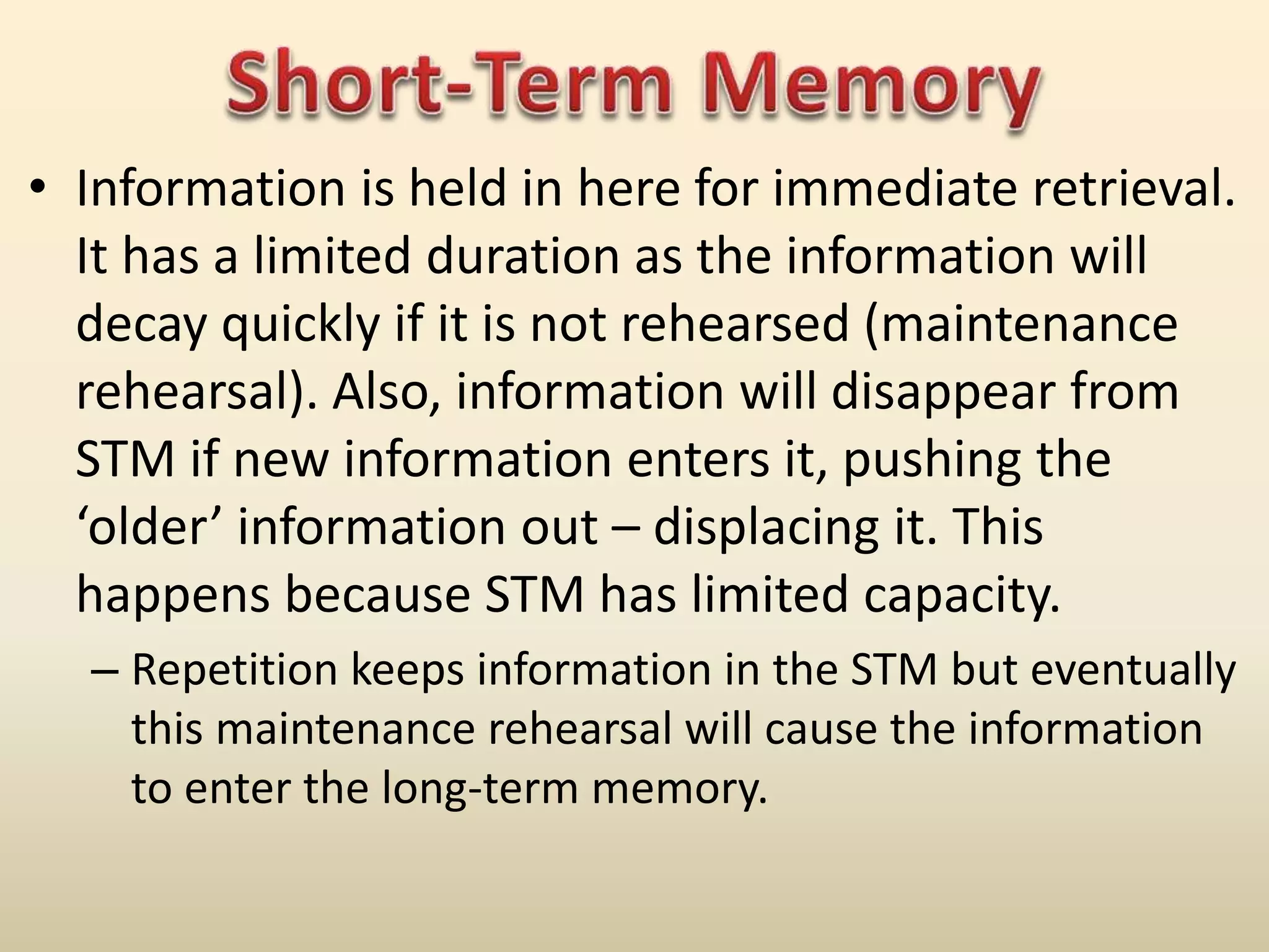 • Information is held in here for immediate retrieval.
It has a limited duration as the information will
decay quickly if it is not rehearsed (maintenance
rehearsal). Also, information will disappear from
STM if new information enters it, pushing the
‘older’ information out – displacing it. This
happens because STM has limited capacity.
– Repetition keeps information in the STM but eventually
this maintenance rehearsal will cause the information
to enter the long-term memory.
 