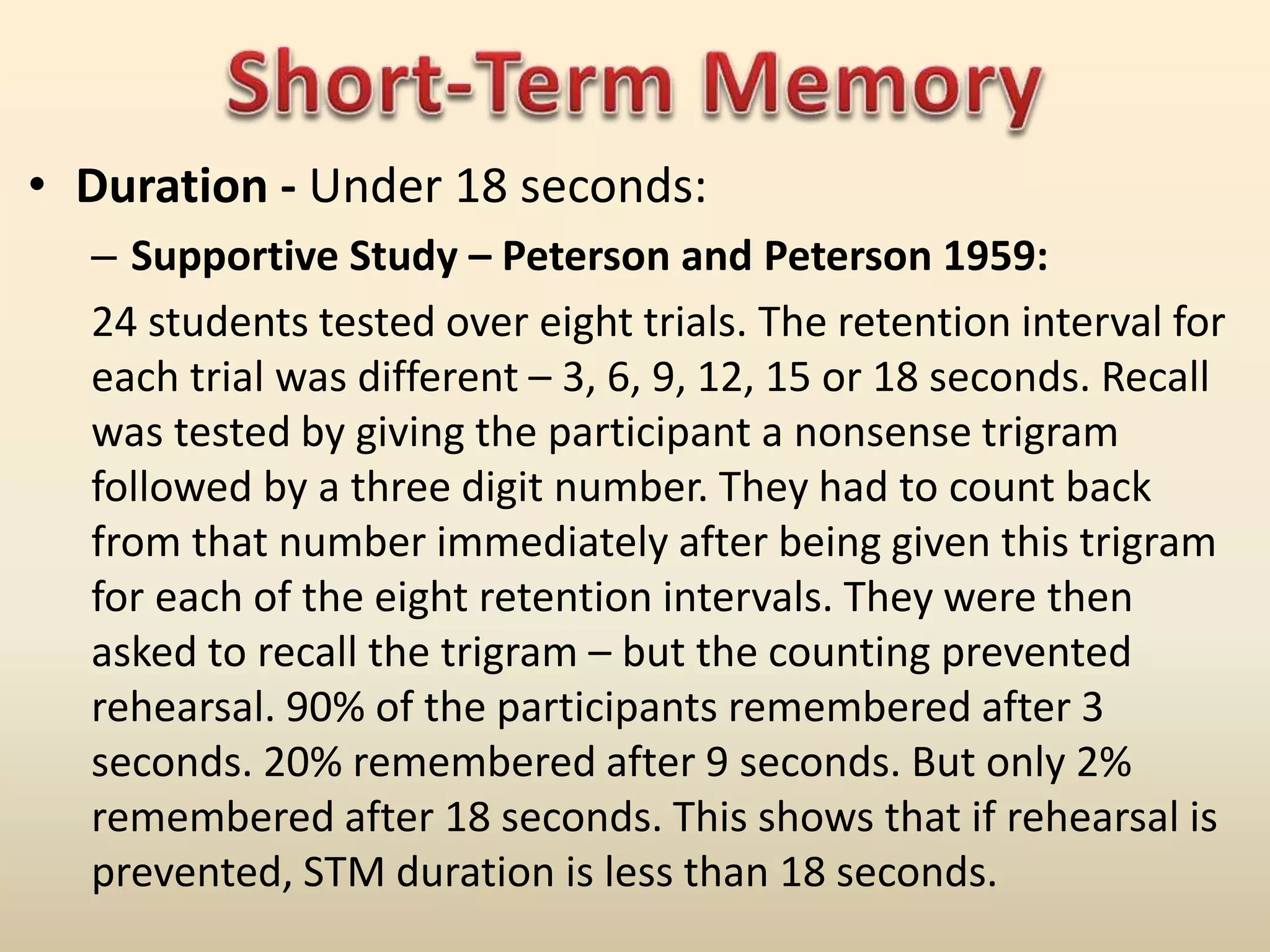 • Duration - Under 18 seconds:
– Supportive Study – Peterson and Peterson 1959:
24 students tested over eight trials. The retention interval for
each trial was different – 3, 6, 9, 12, 15 or 18 seconds. Recall
was tested by giving the participant a nonsense trigram
followed by a three digit number. They had to count back
from that number immediately after being given this trigram
for each of the eight retention intervals. They were then
asked to recall the trigram – but the counting prevented
rehearsal. 90% of the participants remembered after 3
seconds. 20% remembered after 9 seconds. But only 2%
remembered after 18 seconds. This shows that if rehearsal is
prevented, STM duration is less than 18 seconds.
 