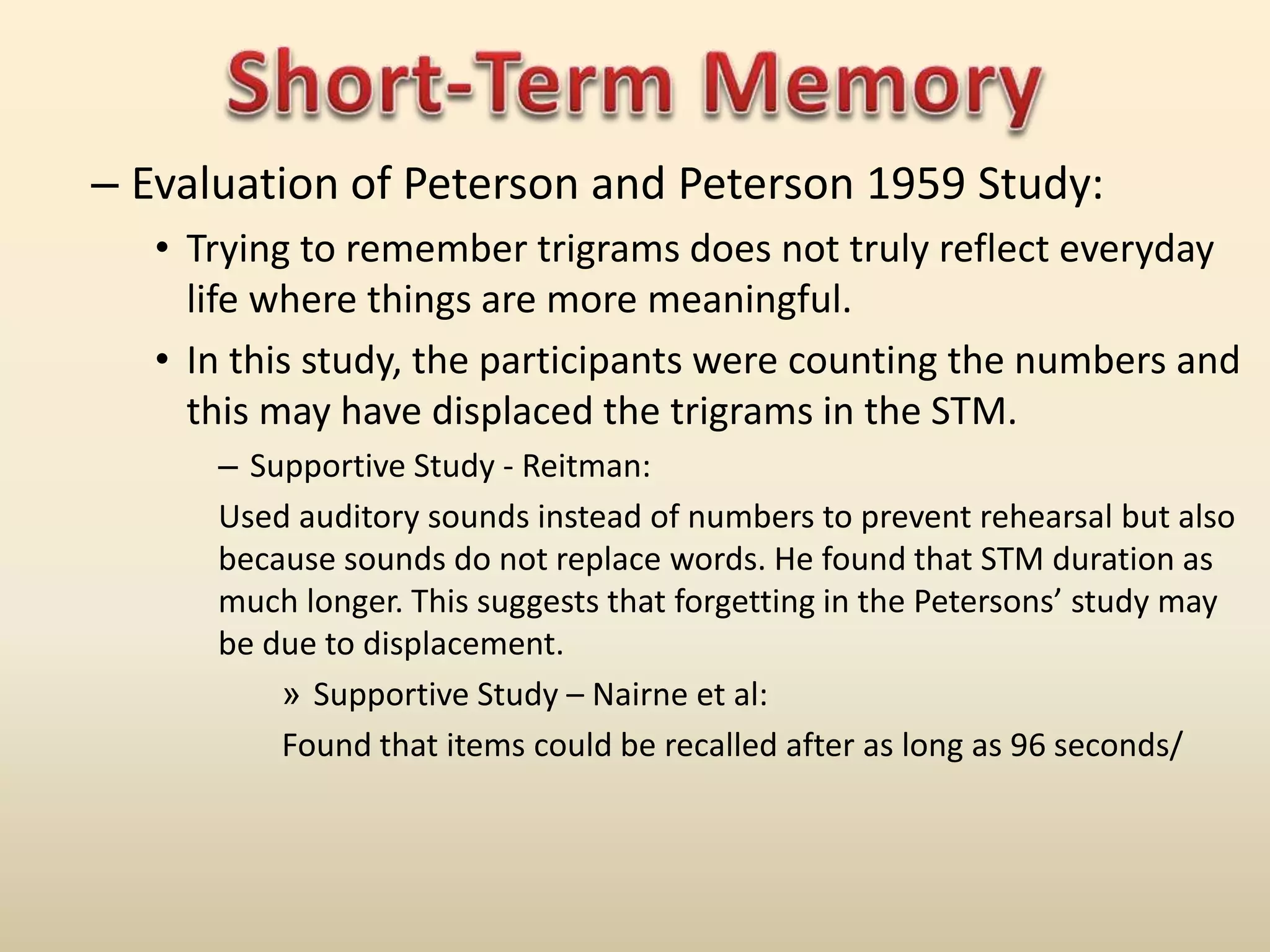 – Evaluation of Peterson and Peterson 1959 Study:
• Trying to remember trigrams does not truly reflect everyday
life where things are more meaningful.
• In this study, the participants were counting the numbers and
this may have displaced the trigrams in the STM.
– Supportive Study - Reitman:
Used auditory sounds instead of numbers to prevent rehearsal but also
because sounds do not replace words. He found that STM duration as
much longer. This suggests that forgetting in the Petersons’ study may
be due to displacement.
» Supportive Study – Nairne et al:
Found that items could be recalled after as long as 96 seconds/
 
