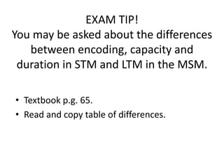 EXAM TIP!
You may be asked about the differences
   between encoding, capacity and
 duration in STM and LTM in the MSM.

• Textbook p.g. 65.
• Read and copy table of differences.
 