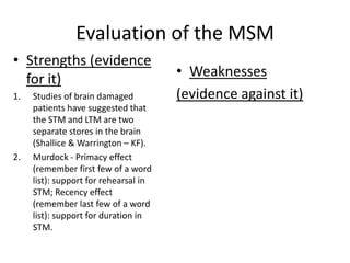 Evaluation of the MSM
• Strengths (evidence
  for it)                              • Weaknesses
1.   Studies of brain damaged          (evidence against it)
     patients have suggested that
     the STM and LTM are two
     separate stores in the brain
     (Shallice & Warrington – KF).
2.   Murdock - Primacy effect
     (remember first few of a word
     list): support for rehearsal in
     STM; Recency effect
     (remember last few of a word
     list): support for duration in
     STM.
 