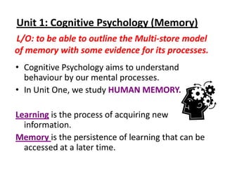Unit 1: Cognitive Psychology (Memory)
L/O: to be able to outline the Multi-store model
of memory with some evidence for its processes.
• Cognitive Psychology aims to understand
  behaviour by our mental processes.
• In Unit One, we study HUMAN MEMORY.

Learning is the process of acquiring new
  information.
Memory is the persistence of learning that can be
  accessed at a later time.
 