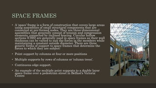 SPACE FRAMES
• A ‘space’ frame is a form of construction that covers large areas
using assemblies of small structural components that are
connected at pre-formed nodes. They are three-dimensional
assemblies that generally consist of tension and compression
elements, connected by inclined bracing. Circular hollow
sections (CHS) are generally used in space frames as their wall
thickness can be varied to suit the forces in the members while
maintaining a constant outside diameter. There are three
generic forms of support to space frames that determine the
forces to which they are subject:
• Point support by columns at four or more positions
• Multiple supports by rows of columns or ‘column trees’.
• Continuous edge support.
• An example of the multiple point supports to a double layer
space frame over a pedestrian street in Belfast’s Victoria
Centre
 