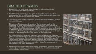 BRACED FRAMES
• The majority of structural systems used in office construction
are braced by one of two methods;
• Steel bracing, generally in the form of cross-flat plates or hollow
sections that are located in the façade walls, or in internal separating
walls, or around service areas and stairs.
• Concrete or steel plated cores that enclose the stairs and lifts, service
risers, toilets etc.
• The choice of this system depends on the form and scale of the
buildings. In most buildings up to 6 storeys high, steel bracing is
preferred, although its location is strongly influenced by the layout of
the building. V or K bracing using tubular sections is often preferred as
it is more compact and can be arranged around windows and doors in
some cases. X flat bracing is preferred for use in brickwork as it can be
located in the cavity between the leaves of the brickwork.
• For taller buildings, concrete cores are more efficient and they can
either be constructed floor by floor using conventional formwork, or slip-
formed continuously. The relative economics is dictated by speed of
construction, and slip forming is often used on tall buildings. Steel
plated or composite cores are also used where there is need to minimise
the space occupied by the core and where it can be constructed in
parallel with the steel framework.
• The structural design of the steel frame is therefore based on the use of
simple shear resisting connections for both the beam to column and
beam to beam connections.
 
