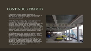 CONTINOUS FRAMES
• Continuous frames achieve continuity of
the beams either by design of the steel structure so
that they are multi-span, or by use of moment-
resisting connections.
• In the Palestra building, the primary beams were
arranged in pairs either side of the tubular
columns, and the beams were continuous across the
building, being spliced only at the quarter span
positions from the internal columns where bending
moment were low. In that way, the beams are stiffer
due to their continuity than the equivalent simply
supported beam and so that depth can be reduced. A
view of the building during construction is shown.
• In buildings up to four storeys in height, it may be
economic to design the steel structure as a sway
frame to resist lateral loads applied to the building.
The connections between the beams and
the columns are made moment-resisting by use of
extended end plate connections. The columns may
be heavier than in simply supported design, but
the beams can be lighter, and bracing is eliminated.
This may be advantageous in low-rise buildings
with highly glazed facades.
 