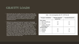 GRAVITY LOADS
• Dead loads due the weight of every element within the
structure and live loads that are acting on the structure
when in service constitute gravity loads. The dead loads
are calculated from the member sizes and estimated
material densities. Live loads prescribed by codes are
empirical and conservative based on experience and
accepted practice.
• Reduction in imposed load may be made in designing
columns, load bearing walls etc., if there is no specific
load like plant or machinery on the floor. This is allowed
to account for improbability of total loading being
applied over larger areas. The supporting of the roof of
the multi-storeyed building is designed for 100% of
uniformly distributed load; further reductions of 10%
for each successive floor down to a minimum of 50% of
uniformly distributed load is done. The live load at floor
level can be reduced in the design of beams, girders or
trusses by 5% for each 50m2 area supported, subject to
a maximum reduction of 25%. In case the reduced load
of a lower floor is less than the reduced load of an upper
floor, then the reduced load of the upper floor should be
adopted in the lower floor also.
 