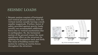 SEISMIC LOADS
• Seismic motion consists of horizontal
and vertical ground motions, with the
vertical motion usually having a much
smaller magnitude. Further, factor of
safety provided against gravity loads
usually can accommodate additional
forces due to vertical acceleration due
to earthquakes. So, the horizontal
motion of the ground causes the most
significant effect on the structure by
shaking the foundation back and forth.
The mass of building resists this
motion by setting up inertia forces
throughout the structure.
 