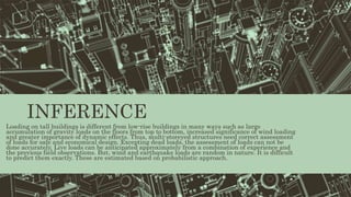INFERENCE
Loading on tall buildings is different from low-rise buildings in many ways such as large
accumulation of gravity loads on the floors from top to bottom, increased significance of wind loading
and greater importance of dynamic effects. Thus, multi-storeyed structures need correct assessment
of loads for safe and economical design. Excepting dead loads, the assessment of loads can not be
done accurately. Live loads can be anticipated approximately from a combination of experience and
the previous field observations. But, wind and earthquake loads are random in nature. It is difficult
to predict them exactly. These are estimated based on probabilistic approach.
 