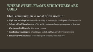 WHERE STEEL FRAME STRUCTURES ARE
USED
Steel construction is most often used in -
• High rise buildings because of its strength, low weight, and speed of construction
• Industrial buildings because of its ability to create large span spaces at low cost
• Warehouse buildings for the same reason
• Residential buildings in a technique called light gauge steel construction
• Temporary Structures as these are quick to set up and remove
 