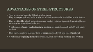 ADVANTAGES OF STEEL STRUCTURES
• Steel structures have the following advantages:
They are super-quick to build at site, as a lot of work can be pre-fabbed at the factory.
• They are flexible, which makes them very good at resisting dynamic (changing) forces
such as wind or earthquake forces.
• A wide range of ready-made structural sections are available, such as I, C, and angle
sections
• They can be made to take any kind of shape, and clad with any type of material
• A wide range of joining methods is available, such as bolting, welding, and riveting
 