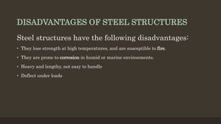 DISADVANTAGES OF STEEL STRUCTURES
Steel structures have the following disadvantages:
• They lose strength at high temperatures, and are susceptible to fire.
• They are prone to corrosion in humid or marine environments.
• Heavy and lengthy, not easy to handle
• Deflect under loads
 