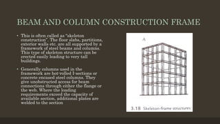BEAM AND COLUMN CONSTRUCTION FRAME
• This is often called as “skeleton
construction”. The floor slabs, partitions,
exterior walls etc. are all supported by a
framework of steel beams and columns.
This type of skeleton structure can be
erected easily leading to very tall
buildings.
• Generally columns used in the
framework are hot-rolled I-sections or
concrete encased steel columns. They
give unobstructed access for beam
connections through either the flange or
the web. Where the loading
requirements exceed the capacity of
available section, additional plates are
welded to the section
 