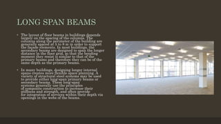 LONG SPAN BEAMS
• The layout of floor beams in buildings depends
largely on the spacing of the columns. The
columns along the perimeter of the building are
generally spaced at 5 to 8 m in order to support
the façade elements. In most buildings, the
secondary beams are designed to span the longer
distance in the floor grid, so that the bending
moment they resist is similar to that of the
primary beams and therefore they can be of the
same depth as the primary beams.
• In many buildings, designing longer internal
spans creates more flexible space planning. A
variety of structural steel systems may be used
to provide either long-span primary beams or
secondary beams. These long-span
systems generally use the principles
of composite construction to increase their
stiffness and strength, and often provide
for integration of services within their depth via
openings in the webs of the beams.
 