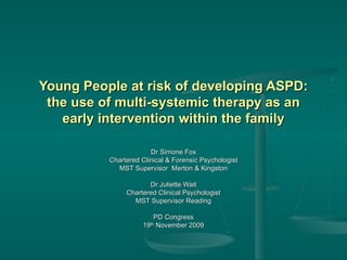 Young People at risk of developing ASPD: the use of multi-systemic therapy as an early intervention within the family Dr Simone Fox Chartered Clinical & Forensic Psychologist MST Supervisor  Merton & Kingston Dr Juliette Wait Chartered Clinical Psychologist MST Supervisor Reading PD Congress 19 th  November 2009 