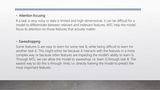 • Attention focusing
If a task is very noisy or data is limited and high-dimensional, it can be difficult for a
model to differentiate between relevant and irrelevant features. MTL help the model
focus its attention on those features that actually matter.
• Eavesdropping
Some features G are easy to learn for some task B, while being difficult to learn for
another task A. This might either be because A interacts with the features in a more
complex way or because other features are impeding the model's ability to learn G.
Through MTL, we can allow the model to eavesdrop, i.e. learn G through task B. The
easiest way to do this is through hints, i.e. directly training the model to predict the
most important features.
 
