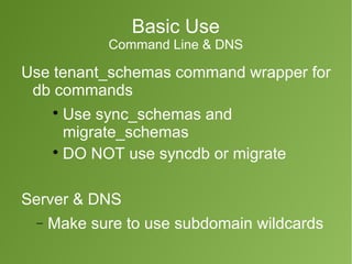 Basic Use 
Command Line & DNS 
Use tenant_schemas command wrapper for 
db commands 
 Use sync_schemas and 
migrate_schemas 
 DO NOT use syncdb or migrate 
Server & DNS 
- Make sure to use subdomain wildcards 
 