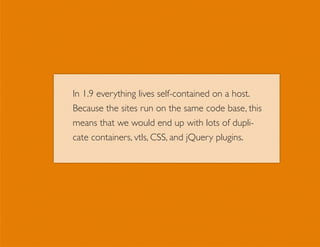 In 1.9 everything lives self-contained on a host.
Because the sites run on the same code base, this
means that we would end up with lots of dupli-
cate containers, vtls, CSS, and jQuery plugins.
 