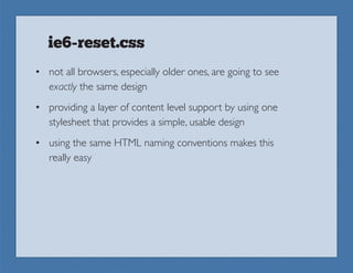ie6-reset.css
• not all browsers, especially older ones, are going to see
  exactly the same design
• providing a layer of content level support by using one
  stylesheet that provides a simple, usable design
• using the same HTML naming conventions makes this
  really easy
 