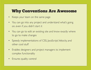 Why Conventions Are Awesome
• Keeps your team on the same page
• You can go into any project and understand what’s going
  on, even if you didn’t start it
• You can go to edit an existing site and know exactly where
  to go to make changes
• Speedy implementations of CSS, JavaScript, Velocity, and
  other cool stuff
• Enables designers and project managers to implement
  complex functionality
• Ensures quality control
 