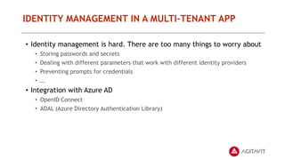 IDENTITY MANAGEMENT IN A MULTI-TENANT APP
• Identity management is hard. There are too many things to worry about
• Storing passwords and secrets
• Dealing with different parameters that work with different identity providers
• Preventing prompts for credentials
• …
• Integration with Azure AD
• OpenID Connect
• ADAL (Azure Directory Authentication Library)
 
