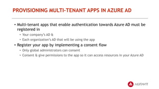PROVISIONING MULTI-TENANT APPS IN AZURE AD
• Multi-tenant apps that enable authentication towards Azure AD must be
registered in
• Your company’s AD &
• Each organization’s AD that will be using the app
• Register your app by implementing a consent flow
• Only global administrators can consent
• Consent & give permissions to the app so it can access resources in your Azure AD
 