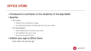 OFFICE STORE
• Introduced to contribute to the simplicity of the App Model
• Benefits
• For users
• Simple & fast installation of apps
• Increasing productivity through apps that suit your needs
• For developers
• Great opportunity to promote your work
• Get feedback from your users
• Get paid through the Store
• Publish your app to Office Store
• How does the process go?
 