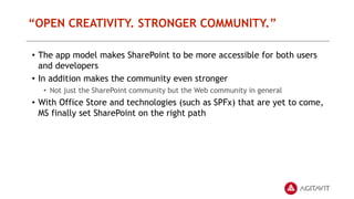 “OPEN CREATIVITY. STRONGER COMMUNITY.”
• The app model makes SharePoint to be more accessible for both users
and developers
• In addition makes the community even stronger
• Not just the SharePoint community but the Web community in general
• With Office Store and technologies (such as SPFx) that are yet to come,
MS finally set SharePoint on the right path
 