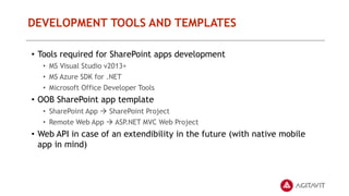 DEVELOPMENT TOOLS AND TEMPLATES
• Tools required for SharePoint apps development
• MS Visual Studio v2013+
• MS Azure SDK for .NET
• Microsoft Office Developer Tools
• OOB SharePoint app template
• SharePoint App  SharePoint Project
• Remote Web App  ASP.NET MVC Web Project
• Web API in case of an extendibility in the future (with native mobile
app in mind)
 