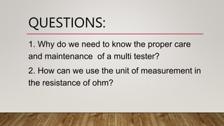 QUESTIONS:
1. Why do we need to know the proper care
and maintenance of a multi tester?
2. How can we use the unit of measurement in
the resistance of ohm?
 
