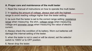 A. Proper care and maintenance of the multi tester
1. Read the manual of instructions on how to operate the multi tester.
2. In reading the amount of voltage, always start with the highest
range to avoid reading voltage higher than the tester setting.
3. be sure that the tester is set to the correct range setting: resistance
range when measuring the ohm, voltage range when measuring
voltage and ammeter range when measuring the value of electric
current.
4. Always check the condition of its battery. Worn out batteries will
damage the internal setting of the tester.
5. when the tester is not in used or will be stored, set the selector
switch to 1000V or to OFF position.
6. Never drop the tester.
 