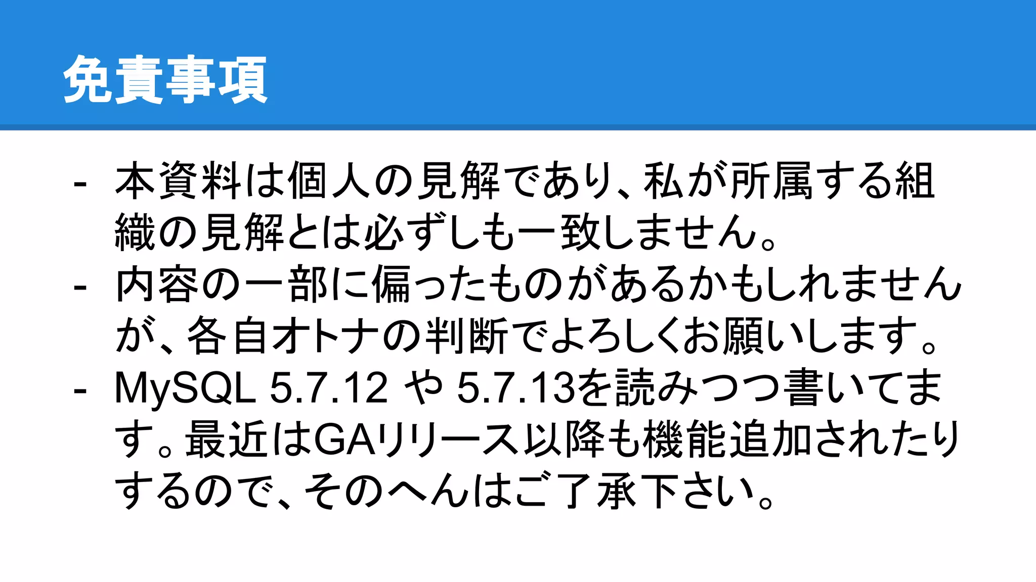 免責事項 - 本資料は個人の見解であり、私が所属する組 織の見解とは必ずしも一致しません。 - 内容の一部に偏ったものがあるかもしれません が、各自オトナの判断でよろしくお願いします。 - MySQL 5.7.12 や 5.7.13を読みつつ書いてま す。最近はGAリリース以降も機能追加されたり するので、そのへんはご了承下さい。 