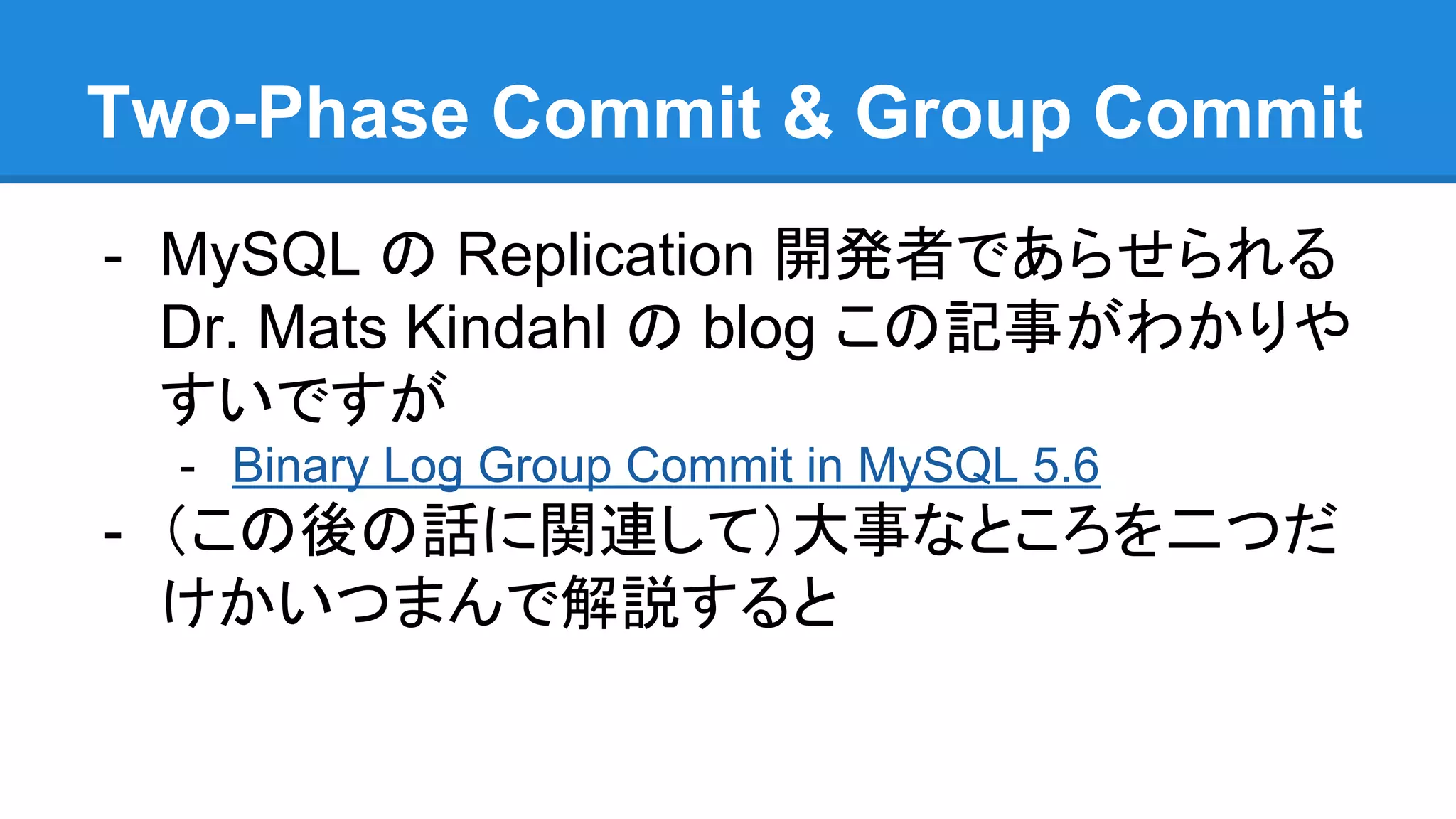 Two-Phase Commit & Group Commit - MySQL の Replication 開発者であらせられる Dr. Mats Kindahl の blog この記事がわかりや すいですが - Binary Log Group Commit in MySQL 5.6 - （この後の話に関連して）大事なところを二つだ けかいつまんで解説すると 