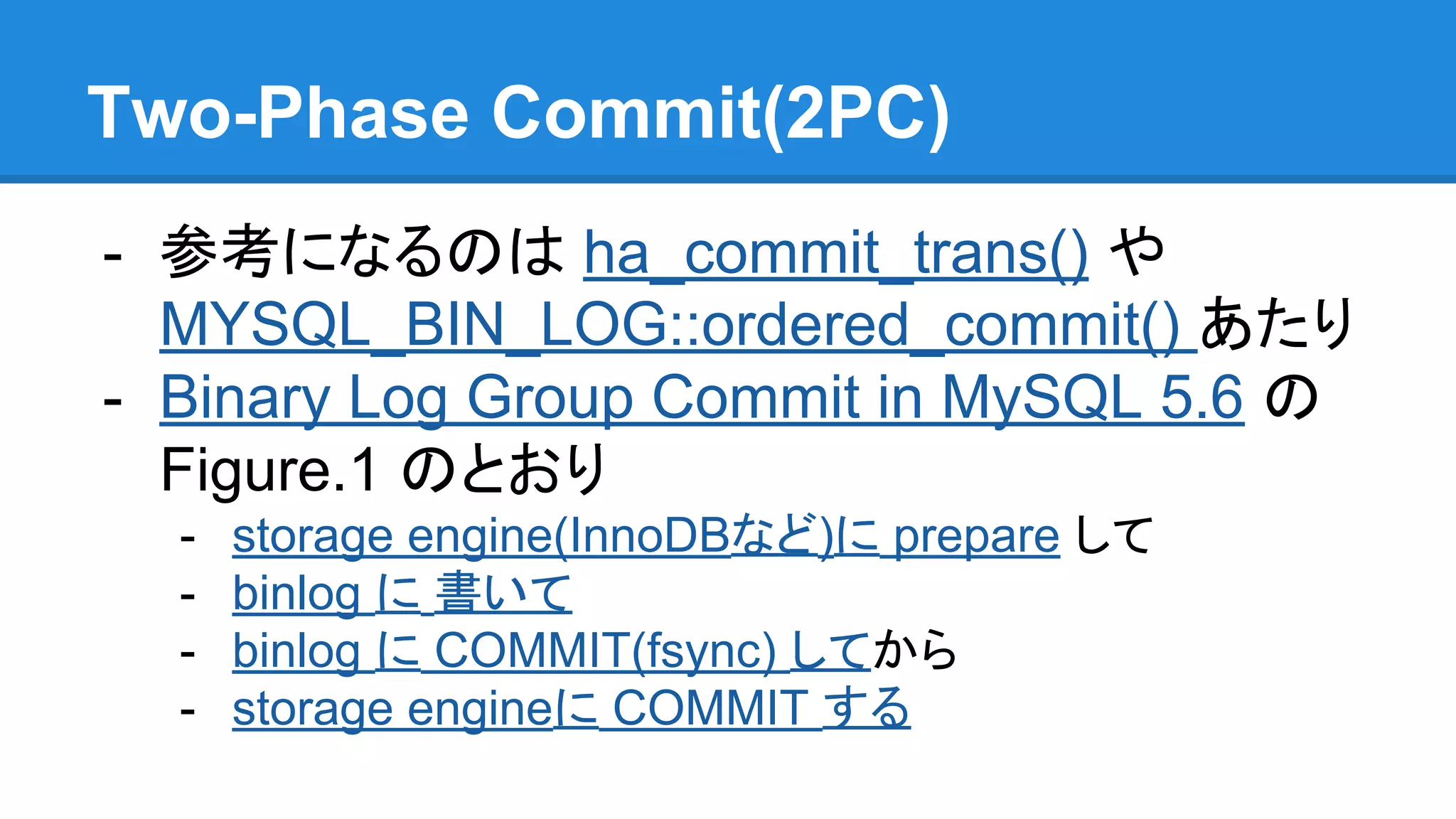 Two-Phase Commit(2PC) - 参考になるのは ha_commit_trans() や MYSQL_BIN_LOG::ordered_commit() あたり - Binary Log Group Commit in MySQL 5.6 の Figure.1 のとおり - storage engine(InnoDBなど)に prepare して - binlog に 書いて - binlog に COMMIT(fsync) してから - storage engineに COMMIT する 