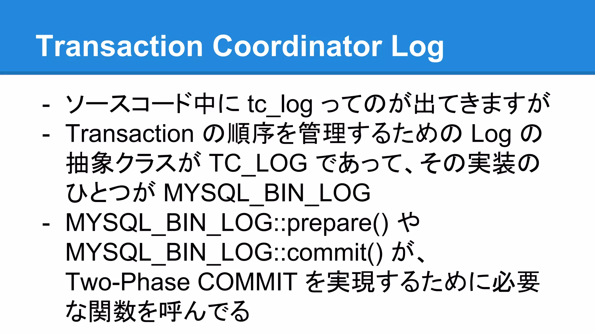 Transaction Coordinator Log - ソースコード中に tc_log ってのが出てきますが - Transaction の順序を管理するための Log の 抽象クラスが TC_LOG であって、その実装の ひとつが MYSQL_BIN_LOG - MYSQL_BIN_LOG::prepare() や MYSQL_BIN_LOG::commit() が、 Two-Phase COMMIT を実現するために必要 な関数を呼んでる 
