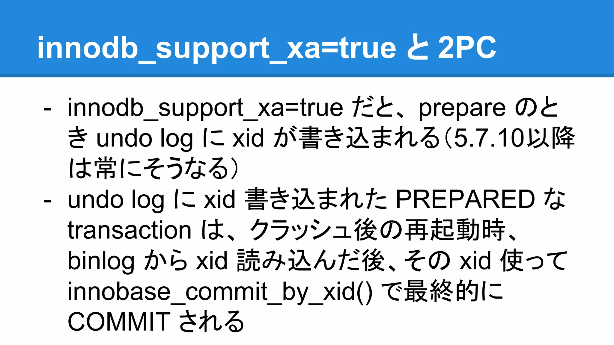 innodb_support_xa=true と 2PC - innodb_support_xa=true だと、 prepare のと き undo log に xid が書き込まれる（5.7.10以降 は常にそうなる） - undo log に xid 書き込まれた PREPARED な transaction は、 クラッシュ後の再起動時、 binlog から xid 読み込んだ後、その xid 使って innobase_commit_by_xid() で最終的に COMMIT される 