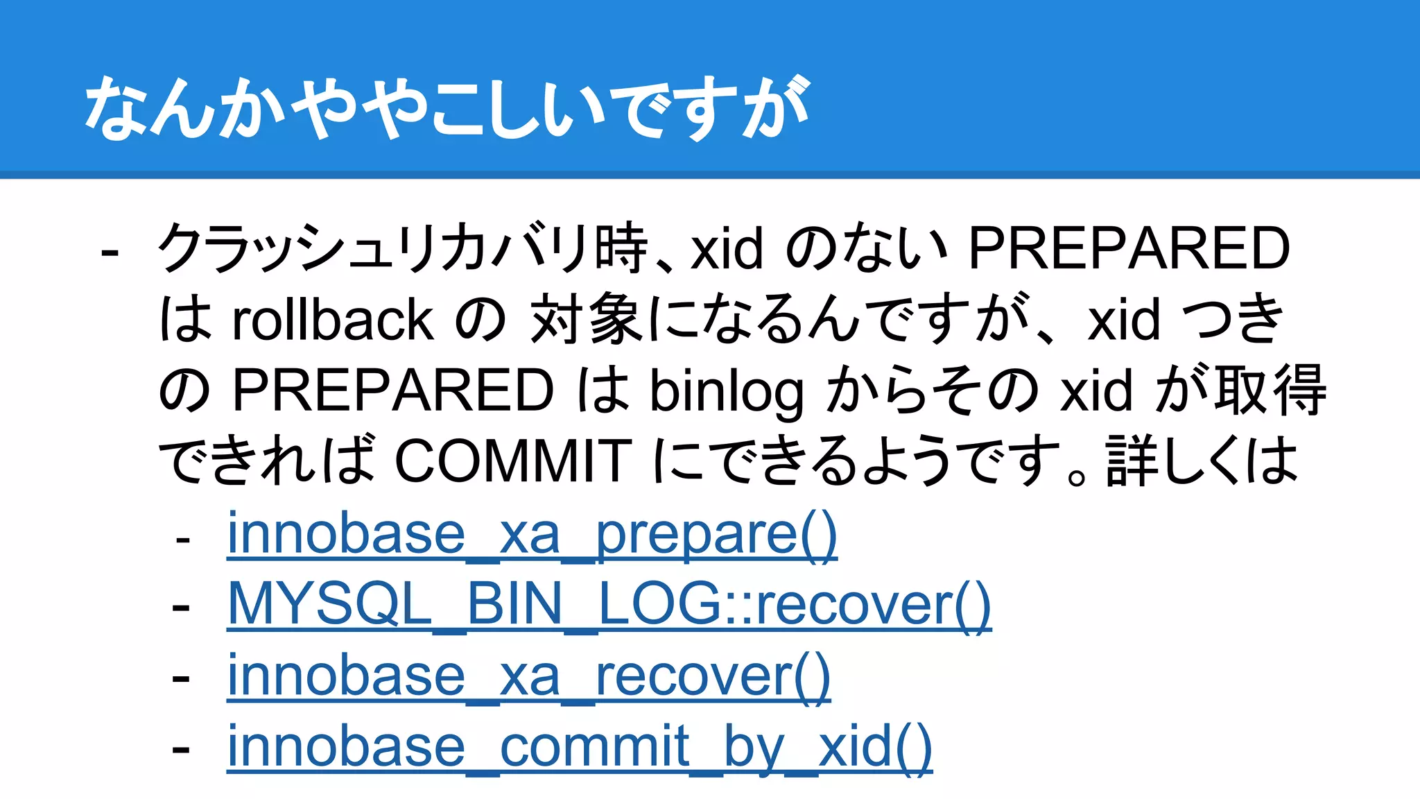 なんかややこしいですが - クラッシュリカバリ時、xid のない PREPARED は rollback の 対象になるんですが、 xid つき の PREPARED は binlog からその xid が取得 できれば COMMIT にできるようです。詳しくは - innobase_xa_prepare() - MYSQL_BIN_LOG::recover() - innobase_xa_recover() - innobase_commit_by_xid() 