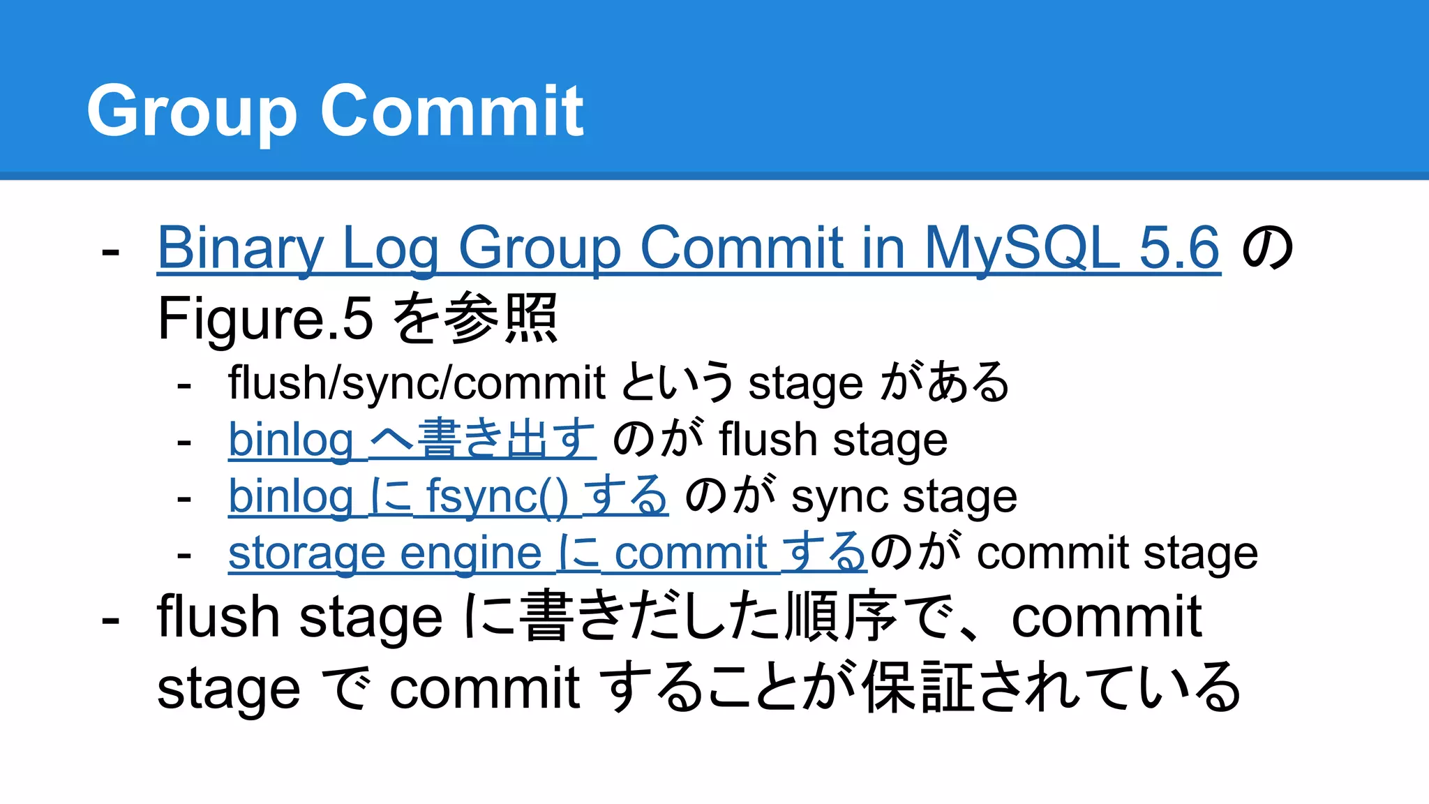 Group Commit - Binary Log Group Commit in MySQL 5.6 の Figure.5 を参照 - flush/sync/commit という stage がある - binlog へ書き出す のが flush stage - binlog に fsync() する のが sync stage - storage engine に commit するのが commit stage - flush stage に書きだした順序で、 commit stage で commit することが保証されている 