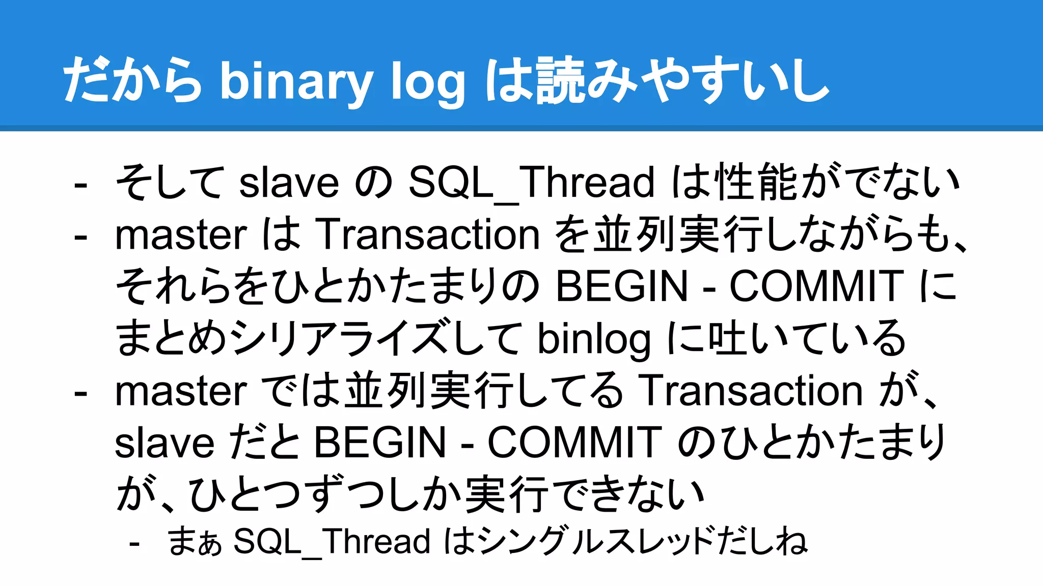 だから binary log は読みやすいし - そして slave の SQL_Thread は性能がでない - master は Transaction を並列実行しながらも、 それらをひとかたまりの BEGIN - COMMIT に まとめシリアライズして binlog に吐いている - master では並列実行してる Transaction が、 slave だと BEGIN - COMMIT のひとかたまり が、ひとつずつしか実行できない - まぁ SQL_Thread はシングルスレッドだしね 