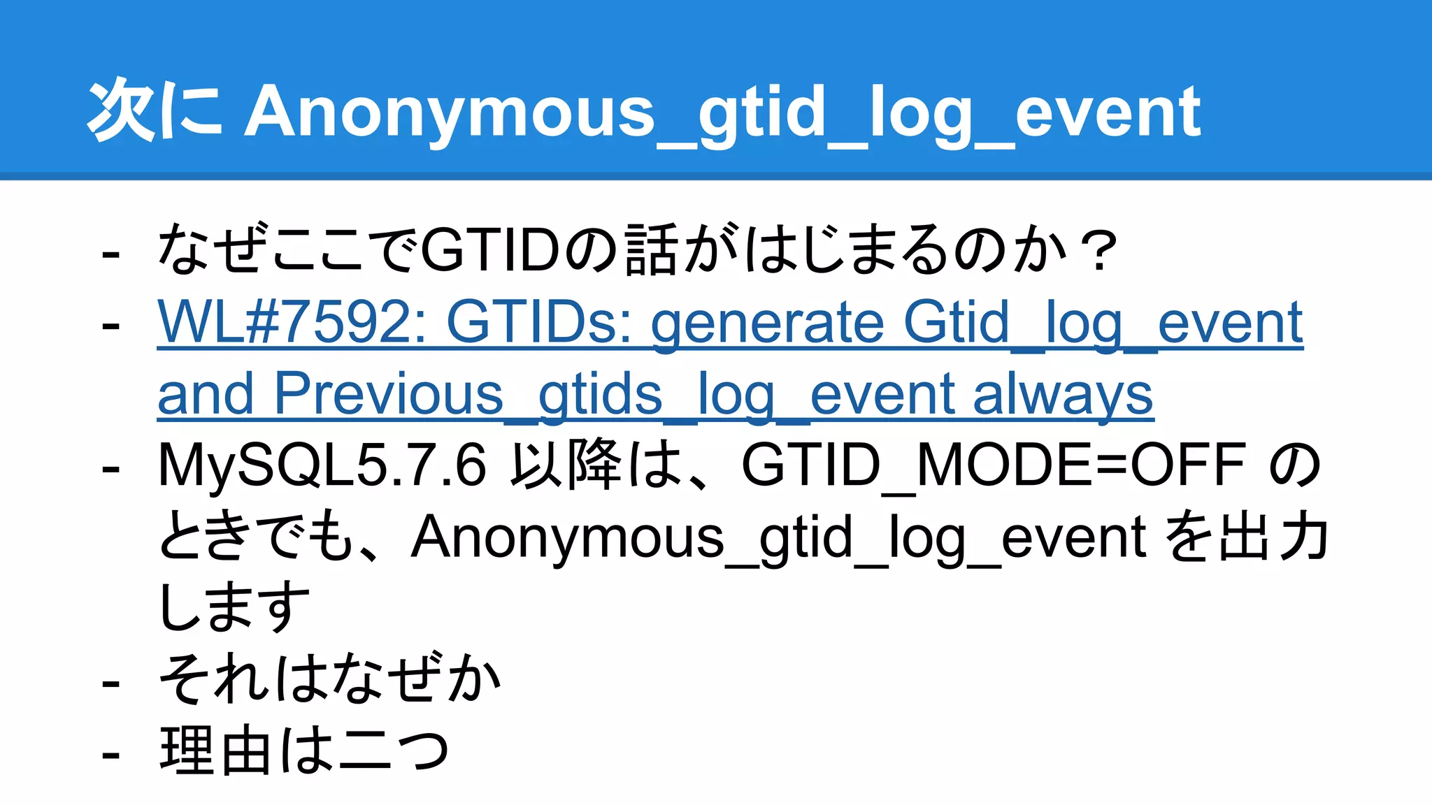 次に Anonymous_gtid_log_event - なぜここでGTIDの話がはじまるのか？ - WL#7592: GTIDs: generate Gtid_log_event and Previous_gtids_log_event always - MySQL5.7.6 以降は、 GTID_MODE=OFF の ときでも、 Anonymous_gtid_log_event を出力 します - それはなぜか - 理由は二つ 