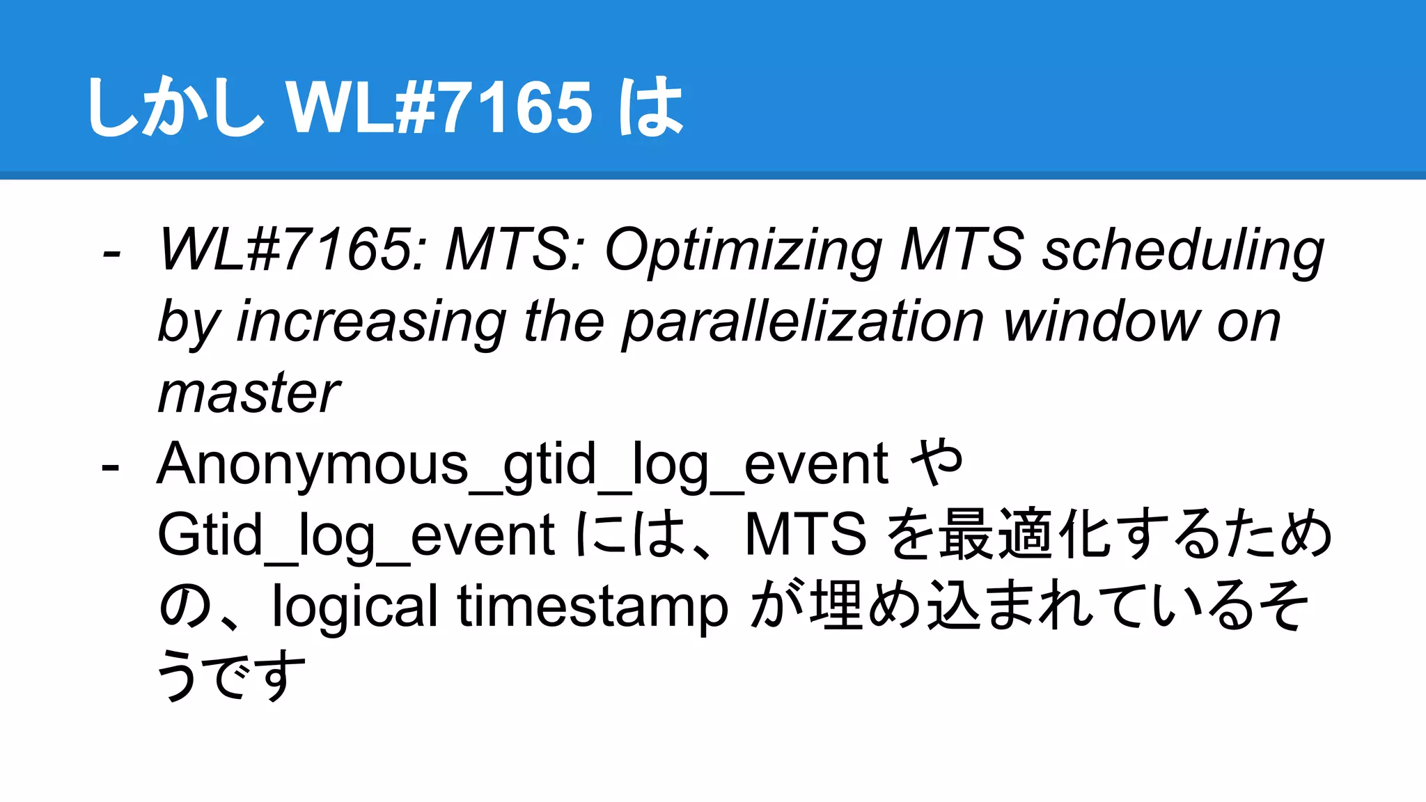 しかし WL#7165 は - WL#7165: MTS: Optimizing MTS scheduling by increasing the parallelization window on master - Anonymous_gtid_log_event や Gtid_log_event には、 MTS を最適化するため の、 logical timestamp が埋め込まれているそ うです 