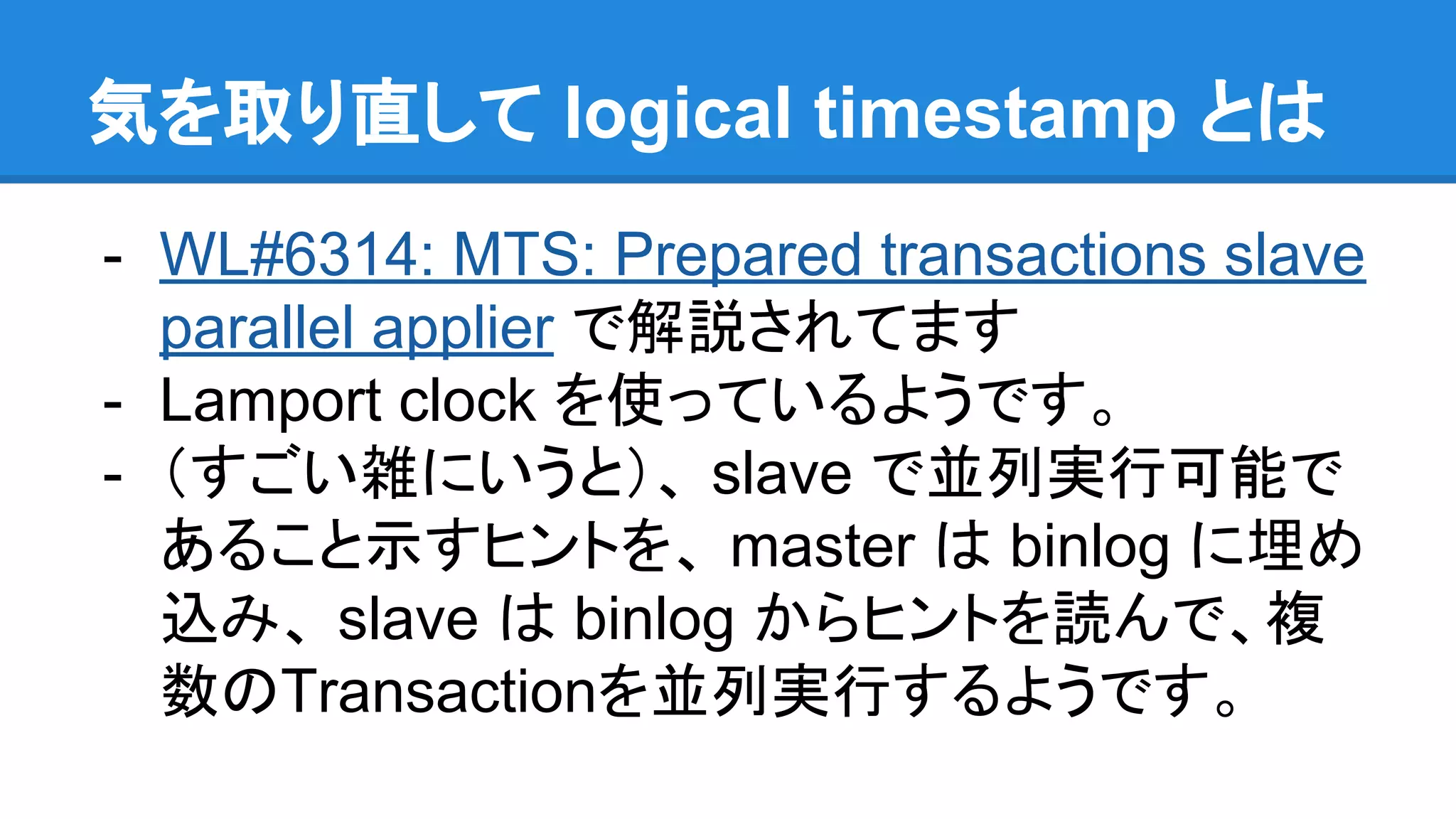 気を取り直して logical timestamp とは - WL#6314: MTS: Prepared transactions slave parallel applier で解説されてます - Lamport clock を使っているようです。 - （すごい雑にいうと）、 slave で並列実行可能で あること示すヒントを、 master は binlog に埋め 込み、 slave は binlog からヒントを読んで、複 数のTransactionを並列実行するようです。 