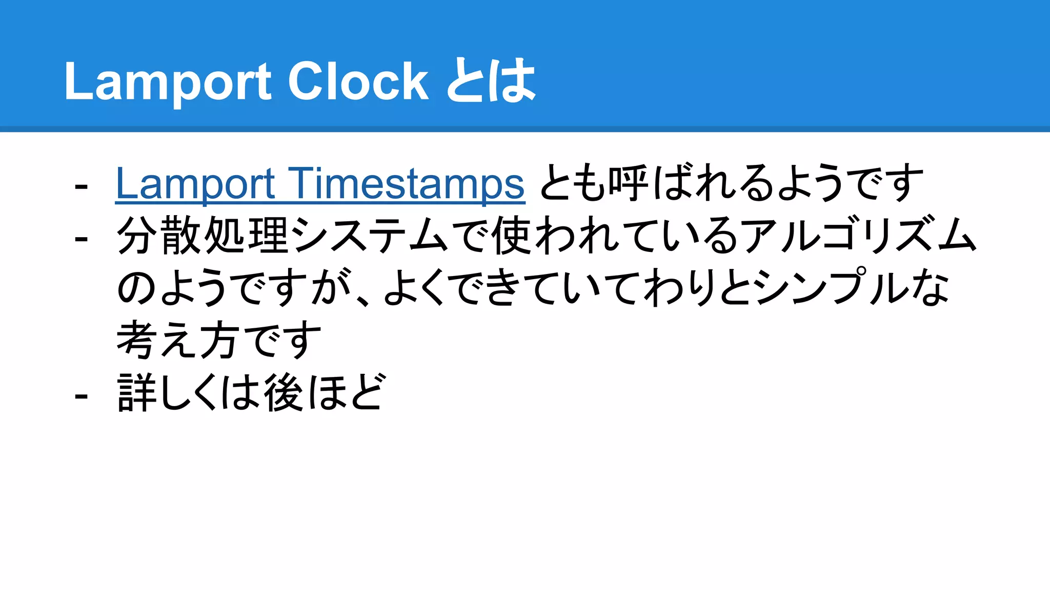Lamport Clock とは - Lamport Timestamps とも呼ばれるようです - 分散処理システムで使われているアルゴリズム のようですが、よくできていてわりとシンプルな 考え方です - 詳しくは後ほど 