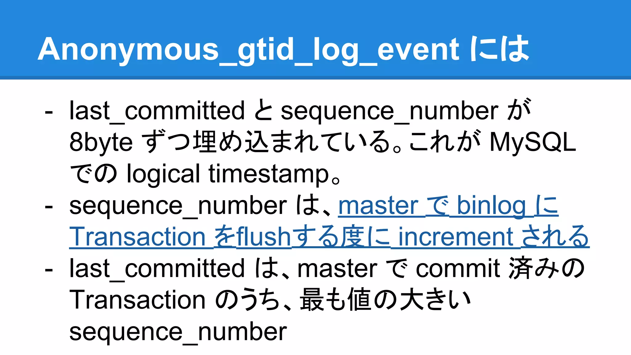 Anonymous_gtid_log_event には - last_committed と sequence_number が 8byte ずつ埋め込まれている。これが MySQL での logical timestamp。 - sequence_number は、master で binlog に Transaction をflushする度に increment される - last_committed は、master で commit 済みの Transaction のうち、最も値の大きい sequence_number 