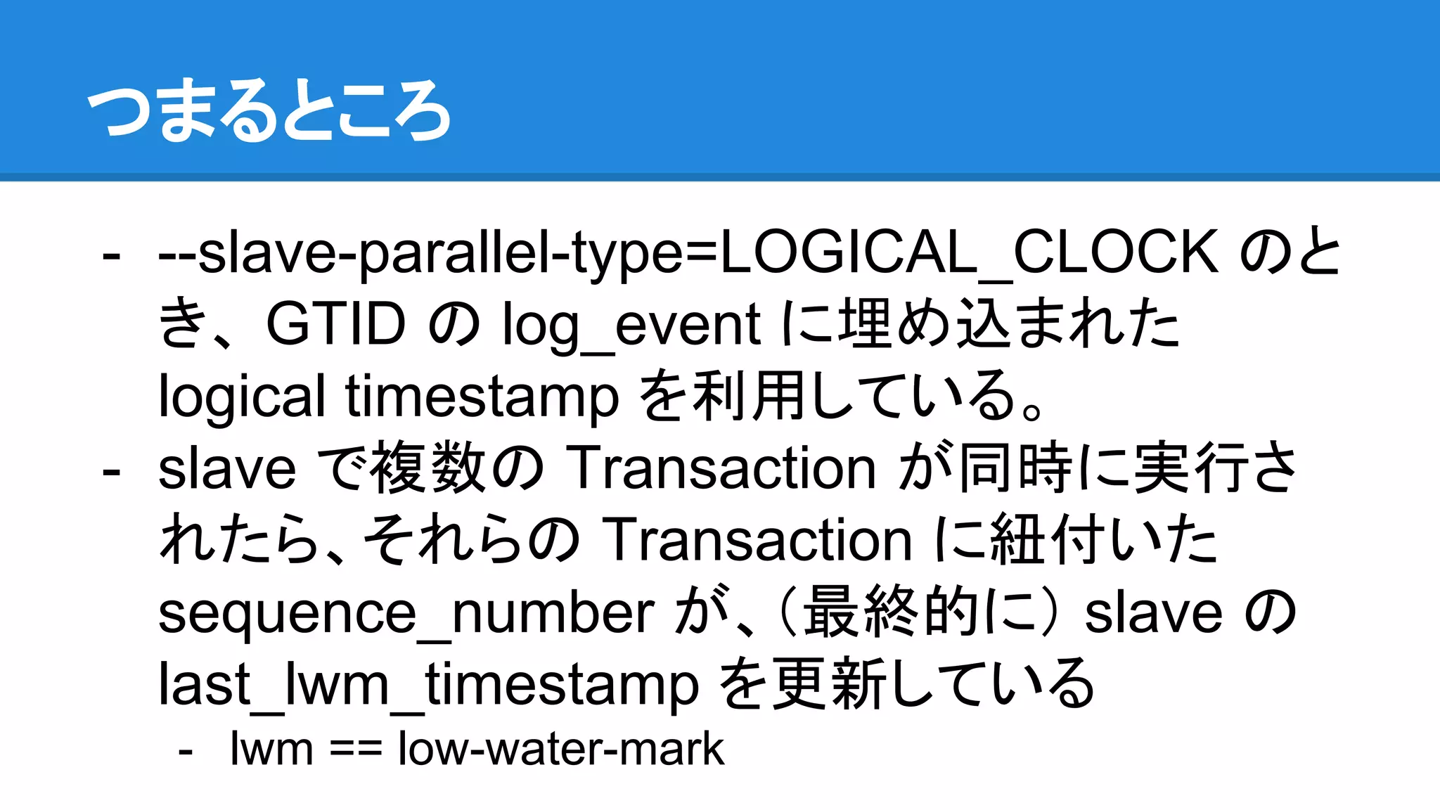 つまるところ - --slave-parallel-type=LOGICAL_CLOCK のと き、 GTID の log_event に埋め込まれた logical timestamp を利用している。 - slave で複数の Transaction が同時に実行さ れたら、それらの Transaction に紐付いた sequence_number が、（最終的に） slave の last_lwm_timestamp を更新している - lwm == low-water-mark 