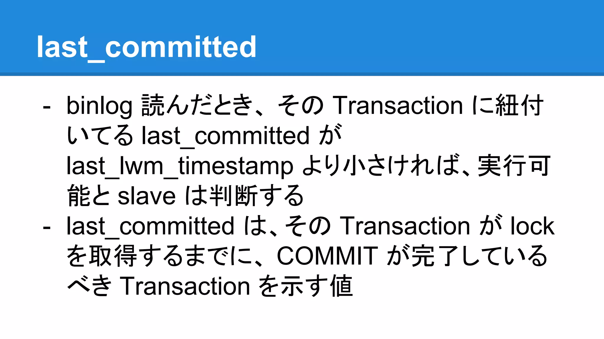 last_committed - binlog 読んだとき、 その Transaction に紐付 いてる last_committed が last_lwm_timestamp より小さければ、実行可 能と slave は判断する - last_committed は、その Transaction が lock を取得するまでに、 COMMIT が完了している べき Transaction を示す値 